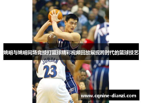 姚明与姚明同场竞技打篮球精彩视频回放展现跨时代的篮球技艺